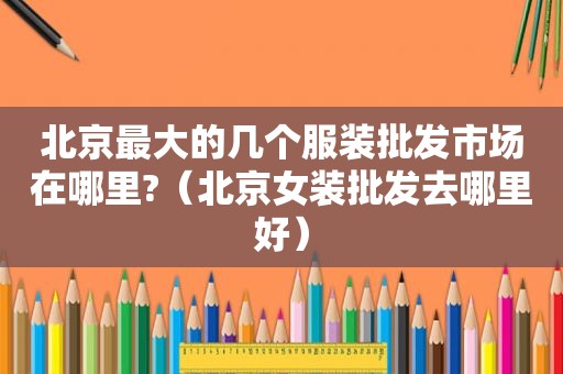 北京最大的几个服装批发市场在哪里?（北京女装批发去哪里好）