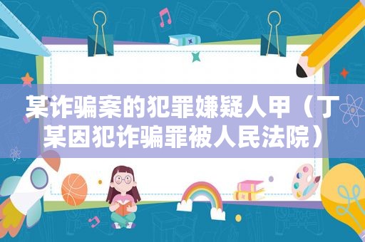 某诈骗案的犯罪嫌疑人甲（丁某因犯诈骗罪被人民法院）