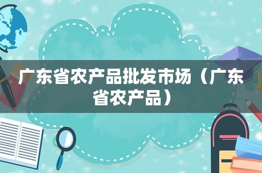 广东省农产品批发市场（广东省农产品）