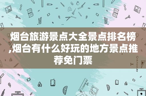 烟台旅游景点大全景点排名榜,烟台有什么好玩的地方景点推荐免门票