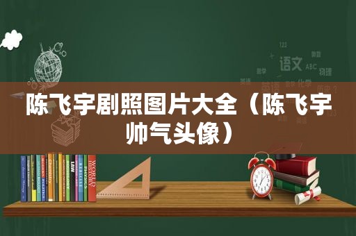 陈飞宇剧照图片大全（陈飞宇帅气头像）