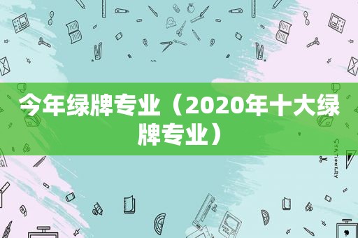 今年绿牌专业（2020年十大绿牌专业）