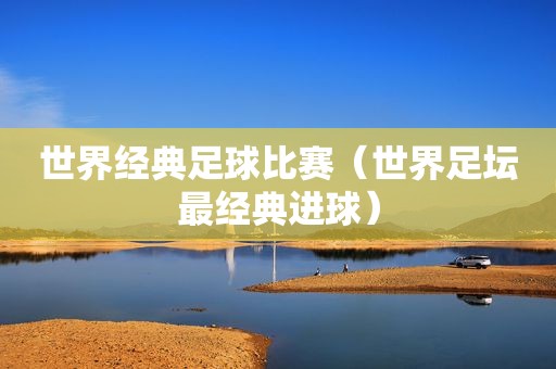 世界经典足球比赛（世界足坛最经典进球）