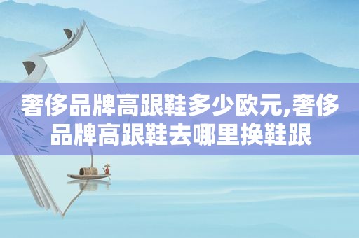 奢侈品牌高跟鞋多少欧元,奢侈品牌高跟鞋去哪里换鞋跟