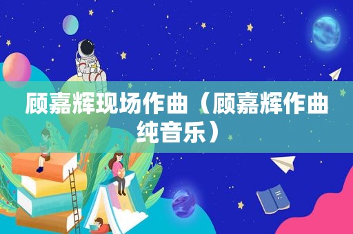 顾嘉辉现场作曲（顾嘉辉作曲纯音乐）