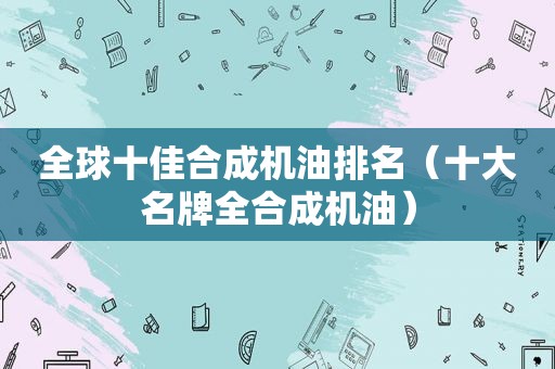 全球十佳合成机油排名（十大名牌全合成机油）