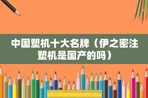 中国塑机十大名牌（伊之密注塑机是国产的吗）