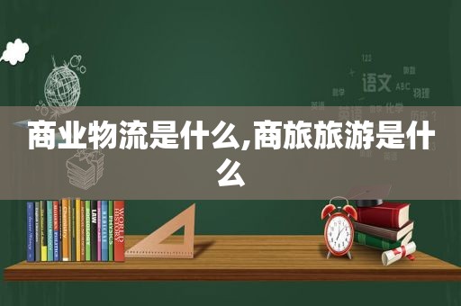 商业物流是什么,商旅旅游是什么