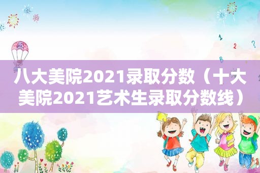 八大美院2021录取分数（十大美院2021艺术生录取分数线）