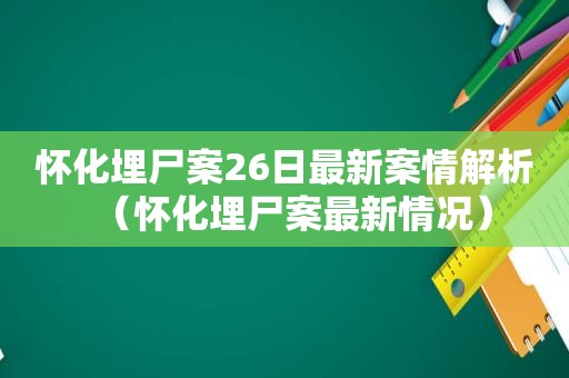 怀化埋尸案26日最新案情解析（怀化埋尸案最新情况）