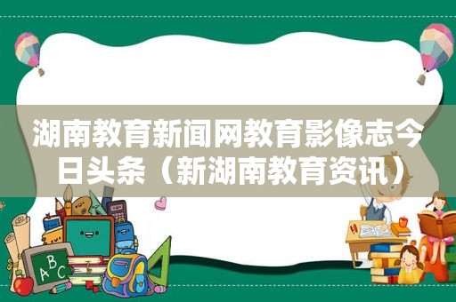 湖南教育新闻网教育影像志今日头条（新湖南教育资讯）