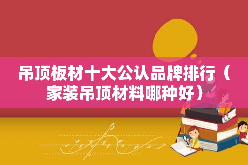 吊顶板材十大公认品牌排行（家装吊顶材料哪种好）