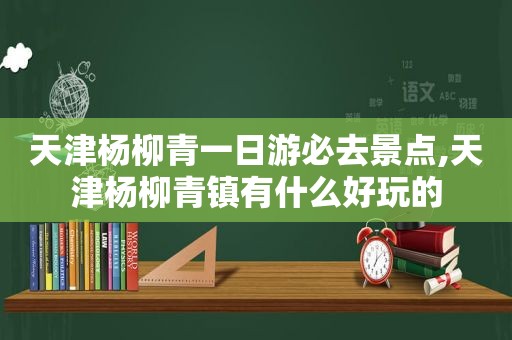 天津杨柳青一日游必去景点,天津杨柳青镇有什么好玩的