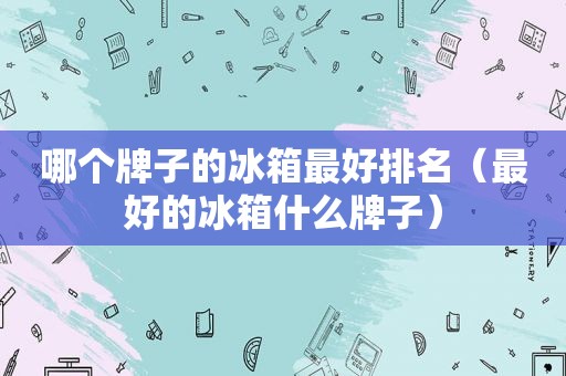 哪个牌子的冰箱最好排名（最好的冰箱什么牌子）