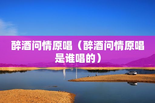 醉酒问情原唱（醉酒问情原唱是谁唱的）