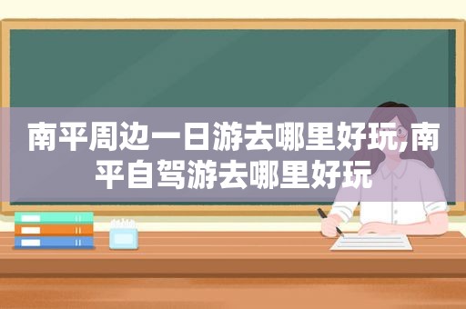 南平周边一日游去哪里好玩,南平自驾游去哪里好玩