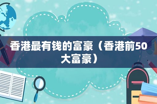 香港最有钱的富豪（香港前50大富豪）