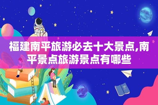 福建南平旅游必去十大景点,南平景点旅游景点有哪些