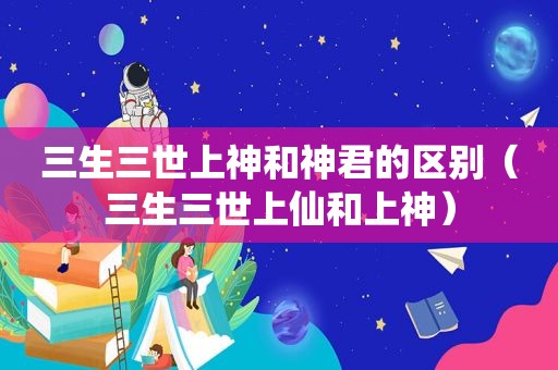 三生三世上神和神君的区别（三生三世上仙和上神）