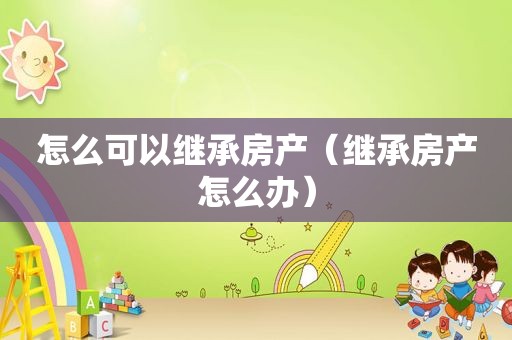 怎么可以继承房产（继承房产怎么办）