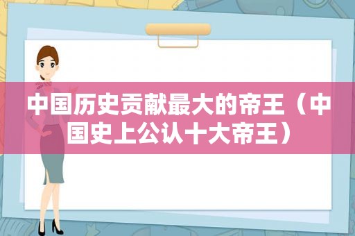 中国历史贡献最大的帝王（中国史上公认十大帝王）