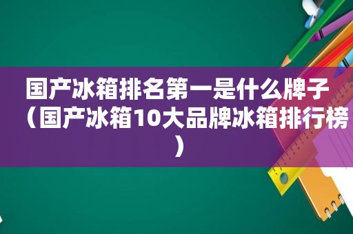 国产冰箱排名第一是什么牌子（国产冰箱10大品牌冰箱排行榜）