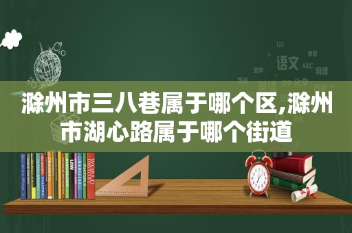 滁州市三八巷属于哪个区,滁州市湖心路属于哪个街道