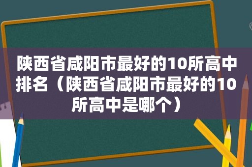 陕西省咸阳市最好的10所高中排名（陕西省咸阳市最好的10所高中是哪个）