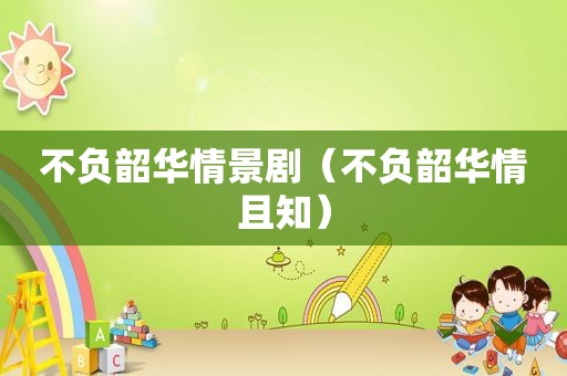 不负韶华情景剧（不负韶华情且知）