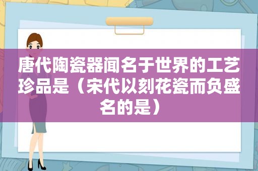 唐代陶瓷器闻名于世界的工艺珍品是（宋代以刻花瓷而负盛名的是）