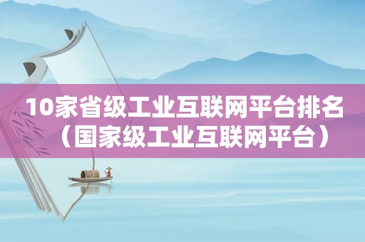 10家省级工业互联网平台排名（国家级工业互联网平台）