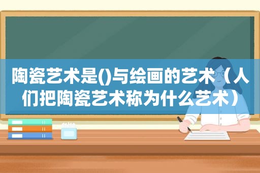 陶瓷艺术是()与绘画的艺术（人们把陶瓷艺术称为什么艺术）