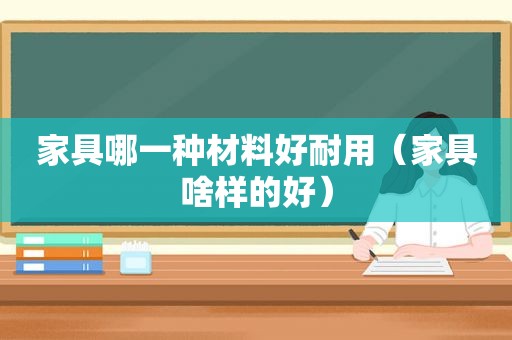 家具哪一种材料好耐用（家具啥样的好）