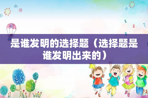 是谁发明的选择题（选择题是谁发明出来的）