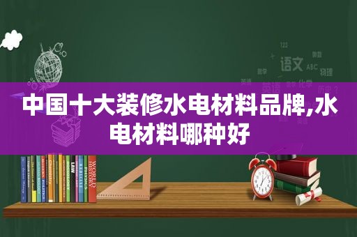 中国十大装修水电材料品牌,水电材料哪种好