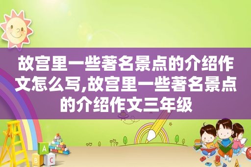 故宫里一些著名景点的介绍作文怎么写,故宫里一些著名景点的介绍作文三年级