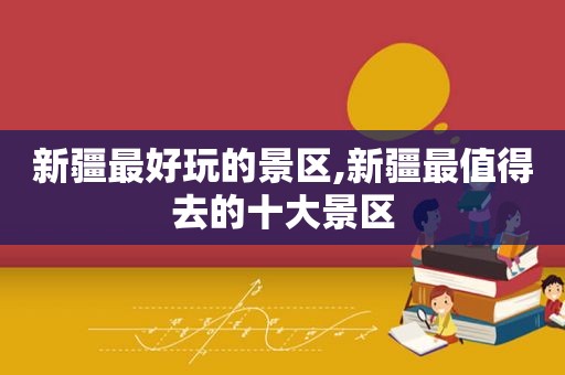 新疆最好玩的景区,新疆最值得去的十大景区