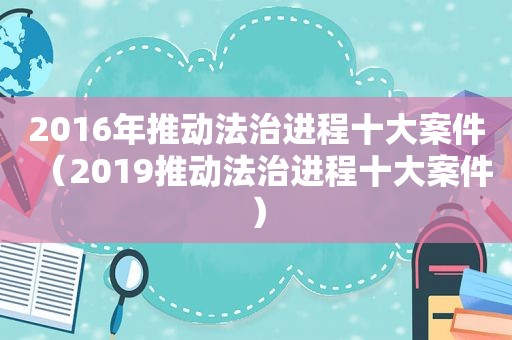 2016年推动法治进程十大案件（2019推动法治进程十大案件）