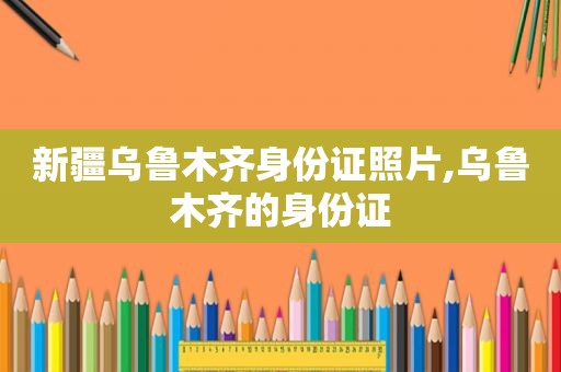 新疆乌鲁木齐身份证照片,乌鲁木齐的身份证