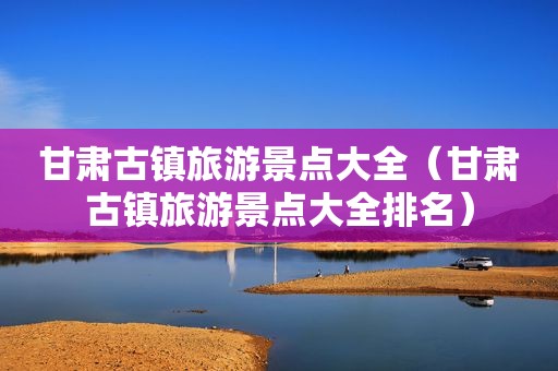 甘肃古镇旅游景点大全（甘肃古镇旅游景点大全排名）