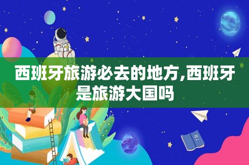 西班牙旅游必去的地方,西班牙是旅游大国吗