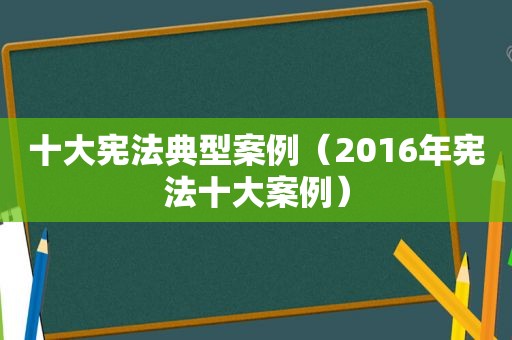 十大宪法典型案例（2016年宪法十大案例）