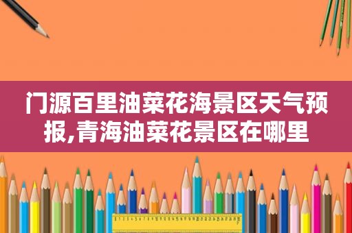 门源百里油菜花海景区天气预报,青海油菜花景区在哪里