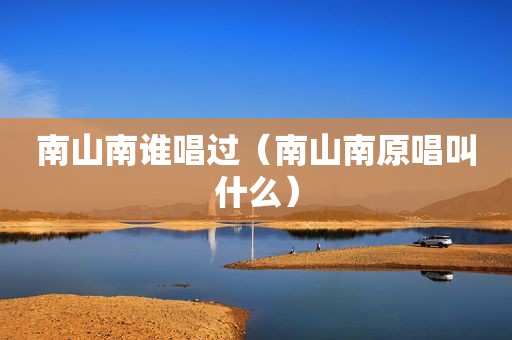 南山南谁唱过（南山南原唱叫什么）