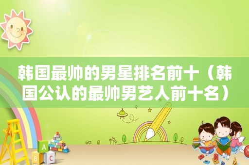 韩国最帅的男星排名前十（韩国公认的最帅男艺人前十名）