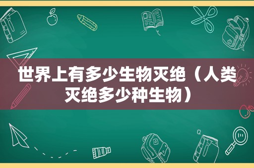 世界上有多少生物灭绝（人类灭绝多少种生物）