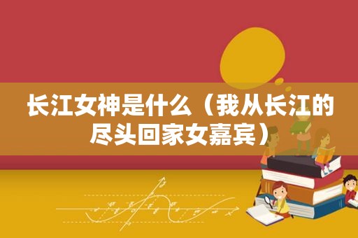 长江女神是什么（我从长江的尽头回家女嘉宾）
