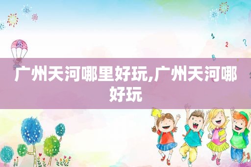 广州天河哪里好玩,广州天河哪好玩