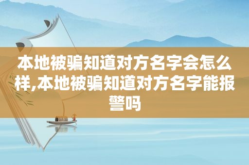 本地被骗知道对方名字会怎么样,本地被骗知道对方名字能报警吗