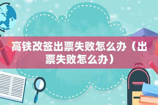 高铁改签出票失败怎么办（出票失败怎么办）